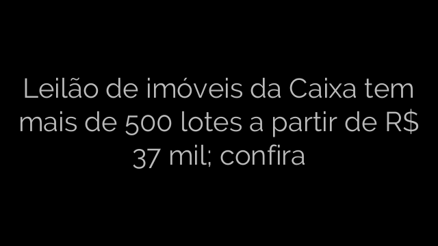 ​Leilão de imóveis da Caixa tem mais de 500 lotes a partir de R$ 37 mil; confira 